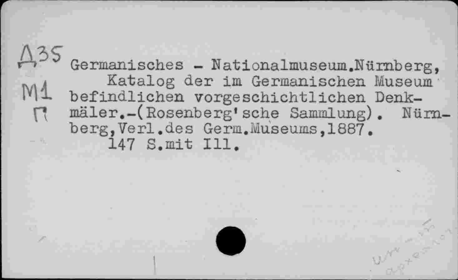 ﻿Germanisches - Nationalmuseum.Nümberg, .і Katalog der im Germanischen Museum Pl'L befindlichen vorgeschichtlichen Denkff mäler.-(Rosenberg’sehe Sammlung). Nürnberg, Verl .des Germ.Museums,1887.
147 S.mit Ill.